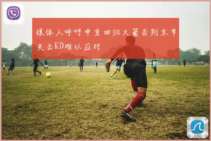 媒体人呼吁申京回归火箭否则末节夹击KD难以应对