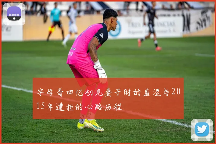 字母哥回忆初见妻子时的羞涩与2015年遭拒的心路历程