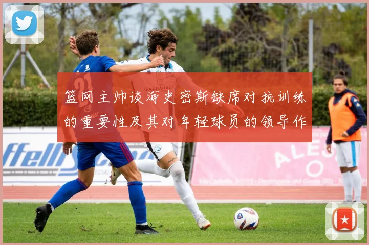 篮网主帅谈海史密斯缺席对抗训练的重要性及其对年轻球员的领导作用