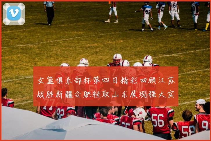 女篮俱乐部杯第四日精彩回顾江苏战胜新疆合肥轻取山东展现强大实力