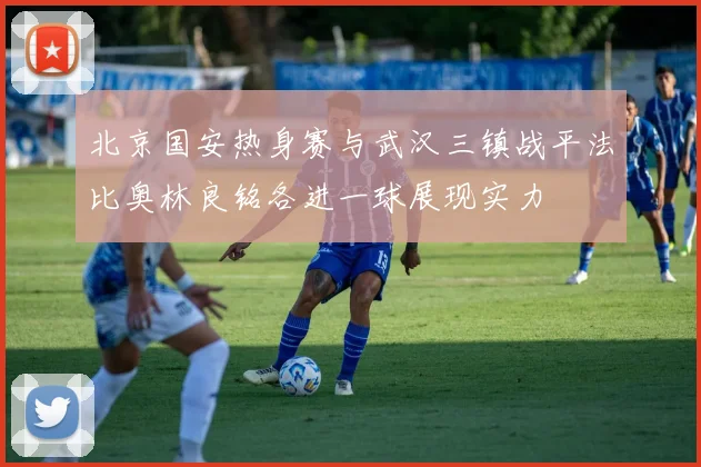 北京国安热身赛与武汉三镇战平法比奥林良铭各进一球展现实力