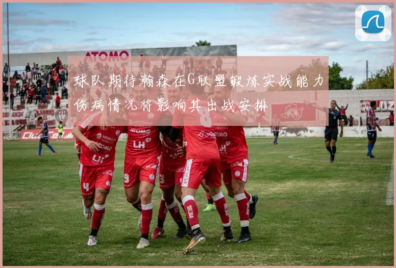 球队期待瀚森在G联盟锻炼实战能力伤病情况将影响其出战安排