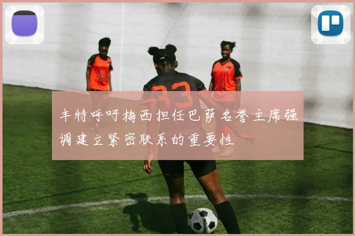 丰特呼吁梅西担任巴萨名誉主席强调建立紧密联系的重要性