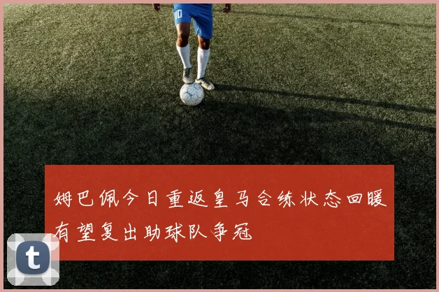 姆巴佩今日重返皇马合练状态回暖有望复出助球队争冠