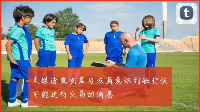 美媒透露克莱与浓眉意识到独行侠可能进行交易的消息