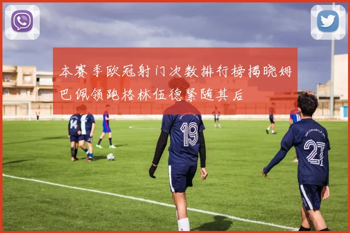 本赛季欧冠射门次数排行榜揭晓姆巴佩领跑格林伍德紧随其后