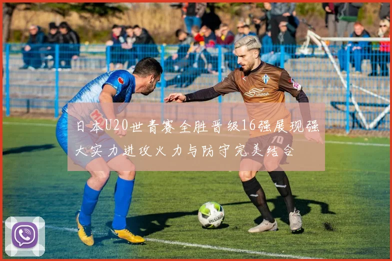 日本U20世青赛全胜晋级16强展现强大实力进攻火力与防守完美结合