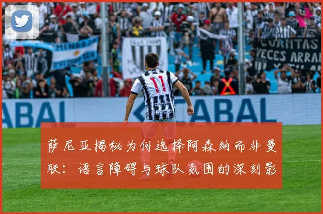 萨尼亚揭秘为何选择阿森纳而非曼联：语言障碍与球队氛围的深刻影响