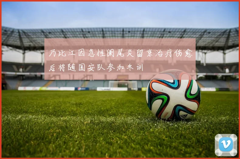 乃比江因急性阑尾炎留京治疗伤愈后将随国安队参加冬训
