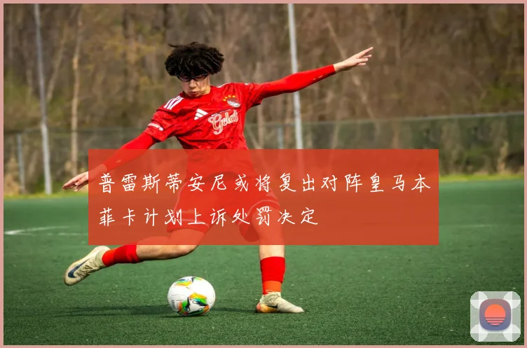 普雷斯蒂安尼或将复出对阵皇马本菲卡计划上诉处罚决定