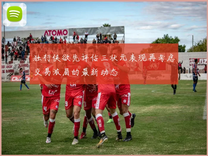 独行侠欲先评估三状元表现再考虑交易浓眉的最新动态