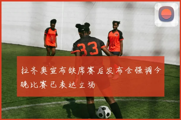 拉齐奥宣布缺席赛后发布会强调今晚比赛已表达立场