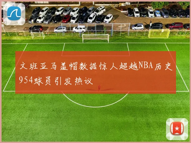 文班亚马盖帽数据惊人超越NBA历史954球员引发热议