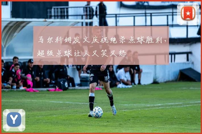 马尔科姆发文庆祝绝杀点球胜利，超级点球让人又笑又怒