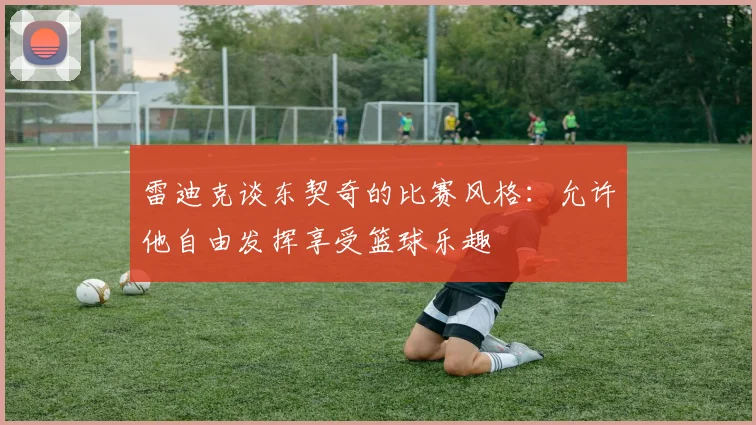 雷迪克谈东契奇的比赛风格：允许他自由发挥享受篮球乐趣