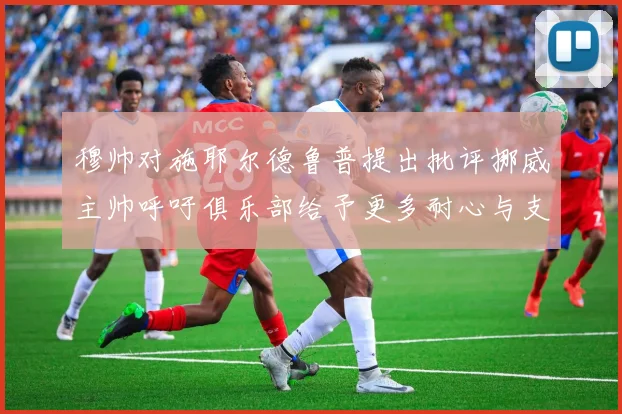 穆帅对施耶尔德鲁普提出批评挪威主帅呼吁俱乐部给予更多耐心与支持